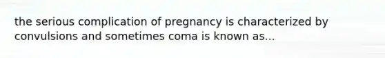 the serious complication of pregnancy is characterized by convulsions and sometimes coma is known as...