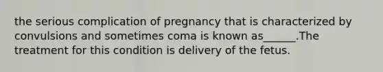 the serious complication of pregnancy that is characterized by convulsions and sometimes coma is known as______.The treatment for this condition is delivery of the fetus.