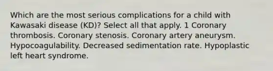 Which are the most serious complications for a child with Kawasaki disease (KD)? Select all that apply. 1 Coronary thrombosis. Coronary stenosis. Coronary artery aneurysm. Hypocoagulability. Decreased sedimentation rate. Hypoplastic left heart syndrome.