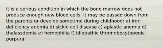 It is a serious condition in which the bone marrow does not produce enough new blood cells. It may be passed down from the parents or develop sometime during childhood: a) iron deficiency anemia b) sickle cell disease c) aplastic anemia d) thalassdemia e) hemophilia f) idiopathic thromnbocytopenic purpura