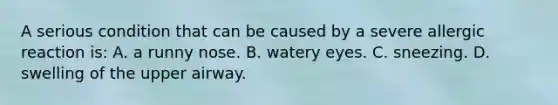A serious condition that can be caused by a severe allergic reaction​ is: A. a runny nose. B. watery eyes. C. sneezing. D. swelling of the upper airway.