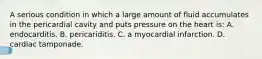 A serious condition in which a large amount of fluid accumulates in the pericardial cavity and puts pressure on the heart is: A. endocarditis. B. pericariditis. C. a myocardial infarction. D. cardiac tamponade.