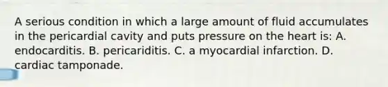 A serious condition in which a large amount of fluid accumulates in the pericardial cavity and puts pressure on <a href='https://www.questionai.com/knowledge/kya8ocqc6o-the-heart' class='anchor-knowledge'>the heart</a> is: A. endocarditis. B. pericariditis. C. a myocardial infarction. D. cardiac tamponade.