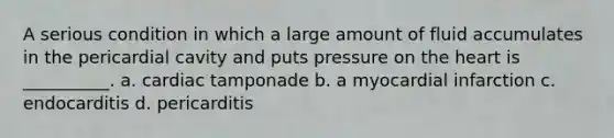 A serious condition in which a large amount of fluid accumulates in the pericardial cavity and puts pressure on the heart is __________. a. cardiac tamponade b. a myocardial infarction c. endocarditis d. pericarditis