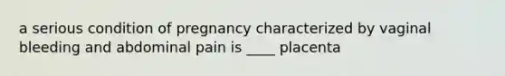 a serious condition of pregnancy characterized by vaginal bleeding and abdominal pain is ____ placenta