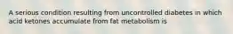 A serious condition resulting from uncontrolled diabetes in which acid ketones accumulate from fat metabolism is