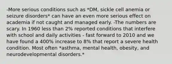 -More serious conditions such as *DM, sickle cell anemia or seizure disorders* can have an even more serious effect on academia if not caught and managed early. -The numbers are scary. In 1960 less than 2% reported conditions that interfere with school and daily activities - fast forward to 2010 and we have found a 400% increase to 8% that report a severe health condition. Most often *asthma, mental health, obesity, and neurodevelopmental disorders.*