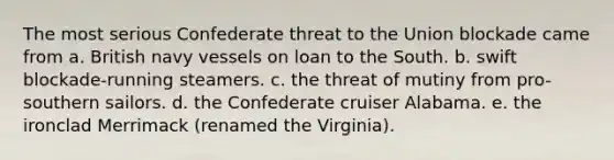 The most serious Confederate threat to the Union blockade came from a. British navy vessels on loan to the South. b. swift blockade-running steamers. c. the threat of mutiny from pro-southern sailors. d. the Confederate cruiser Alabama. e. the ironclad Merrimack (renamed the Virginia).