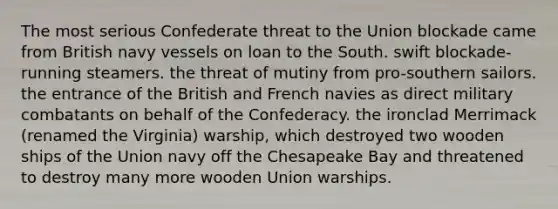 The most serious Confederate threat to the Union blockade came from British navy vessels on loan to the South. swift blockade-running steamers. the threat of mutiny from pro-southern sailors. the entrance of the British and French navies as direct military combatants on behalf of the Confederacy. the ironclad Merrimack (renamed the Virginia) warship, which destroyed two wooden ships of the Union navy off the Chesapeake Bay and threatened to destroy many more wooden Union warships.