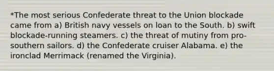 *The most serious Confederate threat to the Union blockade came from a) British navy vessels on loan to the South. b) swift blockade-running steamers. c) the threat of mutiny from pro-southern sailors. d) the Confederate cruiser Alabama. e) the ironclad Merrimack (renamed the Virginia).