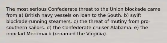 The most serious Confederate threat to the Union blockade came from a) British navy vessels on loan to the South. b) swift blockade-running steamers. c) the threat of mutiny from pro-southern sailors. d) the Confederate cruiser Alabama. e) the ironclad Merrimack (renamed the Virginia).