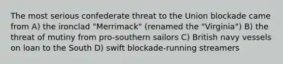 The most serious confederate threat to the Union blockade came from A) the ironclad "Merrimack" (renamed the "Virginia") B) the threat of mutiny from pro-southern sailors C) British navy vessels on loan to the South D) swift blockade-running streamers