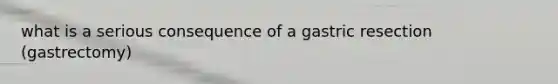 what is a serious consequence of a gastric resection (gastrectomy)