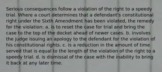 Serious consequences follow a violation of the right to a speedy trial. Where a court determines that a defendant's constitutional right under the Sixth Amendment has been violated, the remedy for the violation: a. is to reset the case for trial and bring the case to the top of the docket ahead of newer cases. b. involves the judge issuing an apology to the defendant for the violation of his constitutional rights. c. is a reduction in the amount of time served that is equal to the length of the violation of the right to a speedy trial. d. is dismissal of the case with the inability to bring it back at any later time.