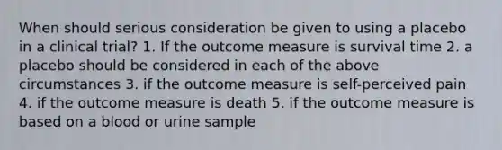 When should serious consideration be given to using a placebo in a clinical trial? 1. If the outcome measure is survival time 2. a placebo should be considered in each of the above circumstances 3. if the outcome measure is self-perceived pain 4. if the outcome measure is death 5. if the outcome measure is based on a blood or urine sample