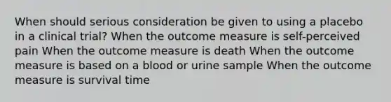 When should serious consideration be given to using a placebo in a clinical trial? When the outcome measure is self-perceived pain When the outcome measure is death When the outcome measure is based on a blood or urine sample When the outcome measure is survival time