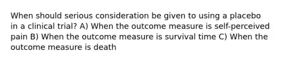 When should serious consideration be given to using a placebo in a clinical trial? A) When the outcome measure is self-perceived pain B) When the outcome measure is survival time C) When the outcome measure is death