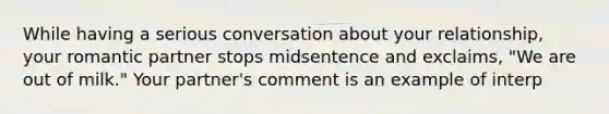 While having a serious conversation about your relationship, your romantic partner stops midsentence and exclaims, "We are out of milk." Your partner's comment is an example of interp