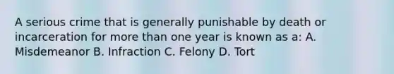 A serious crime that is generally punishable by death or incarceration for <a href='https://www.questionai.com/knowledge/keWHlEPx42-more-than' class='anchor-knowledge'>more than</a> one year is known as a: A. Misdemeanor B. Infraction C. Felony D. Tort