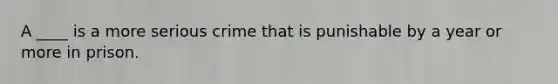 A ____ is a more serious crime that is punishable by a year or more in prison.