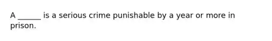 A ______ is a serious crime punishable by a year or more in prison.