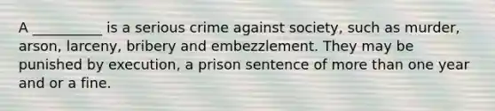 A __________ is a serious crime against society, such as murder, arson, larceny, bribery and embezzlement. They may be punished by execution, a prison sentence of more than one year and or a fine.