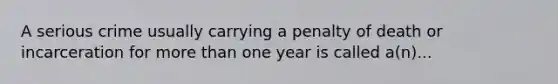 A serious crime usually carrying a penalty of death or incarceration for more than one year is called a(n)...