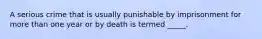 A serious crime that is usually punishable by imprisonment for more than one year or by death is termed _____.