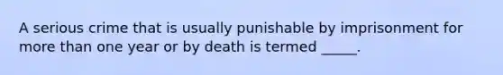 A serious crime that is usually punishable by imprisonment for more than one year or by death is termed _____.