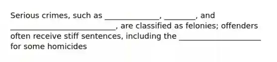 Serious crimes, such as ______________, ________, and ___________________________, are classified as felonies; offenders often receive stiff sentences, including the _____________________ for some homicides