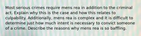 Most serious crimes require mens rea in addition to the criminal act. Explain why this is the case and how this relates to culpability. Additionally, mens rea is complex and it is difficult to determine just how much intent is necessary to convict someone of a crime. Describe the reasons why mens rea is so baffling.