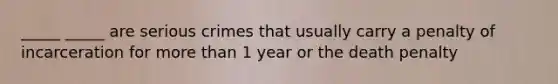 _____ _____ are serious crimes that usually carry a penalty of incarceration for more than 1 year or the death penalty