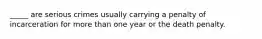 _____ are serious crimes usually carrying a penalty of incarceration for more than one year or the death penalty.