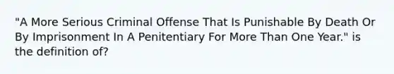 "A More Serious Criminal Offense That Is Punishable By Death Or By Imprisonment In A Penitentiary For More Than One Year." is the definition of?