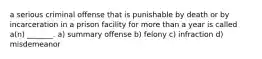 a serious criminal offense that is punishable by death or by incarceration in a prison facility for more than a year is called a(n) _______. a) summary offense b) felony c) infraction d) misdemeanor