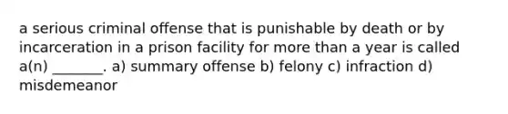 a serious criminal offense that is punishable by death or by incarceration in a prison facility for more than a year is called a(n) _______. a) summary offense b) felony c) infraction d) misdemeanor