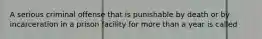 A serious criminal offense that is punishable by death or by incarceration in a prison facility for more than a year is called