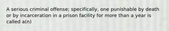 A serious criminal offense; specifically, one punishable by death or by incarceration in a prison facility for more than a year is called a(n)