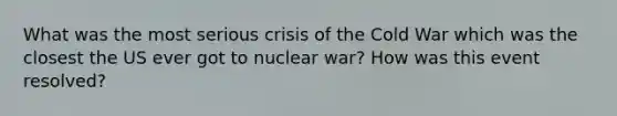 What was the most serious crisis of the Cold War which was the closest the US ever got to nuclear war? How was this event resolved?