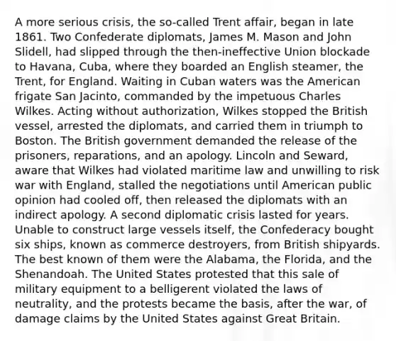 A more serious crisis, the so-called Trent affair, began in late 1861. Two Confederate diplomats, James M. Mason and John Slidell, had slipped through the then-ineffective Union blockade to Havana, Cuba, where they boarded an English steamer, the Trent, for England. Waiting in Cuban waters was the American frigate San Jacinto, commanded by the impetuous Charles Wilkes. Acting without authorization, Wilkes stopped the British vessel, arrested the diplomats, and carried them in triumph to Boston. The British government demanded the release of the prisoners, reparations, and an apology. Lincoln and Seward, aware that Wilkes had violated maritime law and unwilling to risk war with England, stalled the negotiations until American public opinion had cooled off, then released the diplomats with an indirect apology. A second diplomatic crisis lasted for years. Unable to construct large vessels itself, the Confederacy bought six ships, known as commerce destroyers, from British shipyards. The best known of them were the Alabama, the Florida, and the Shenandoah. The United States protested that this sale of military equipment to a belligerent violated the laws of neutrality, and the protests became the basis, after the war, of damage claims by the United States against Great Britain.