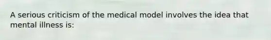 A serious criticism of the medical model involves the idea that mental illness is: