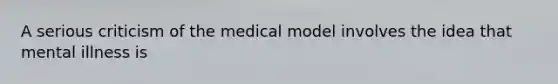 A serious criticism of the medical model involves the idea that mental illness is