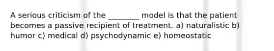 A serious criticism of the ________ model is that the patient becomes a passive recipient of treatment. a) naturalistic b) humor c) medical d) psychodynamic e) homeostatic