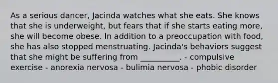 As a serious dancer, Jacinda watches what she eats. She knows that she is underweight, but fears that if she starts eating more, she will become obese. In addition to a preoccupation with food, she has also stopped menstruating. Jacinda's behaviors suggest that she might be suffering from __________. - compulsive exercise - anorexia nervosa - bulimia nervosa - phobic disorder