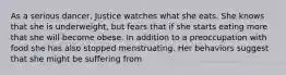 As a serious dancer, Justice watches what she eats. She knows that she is underweight, but fears that if she starts eating more that she will become obese. In addition to a preoccupation with food she has also stopped menstruating. Her behaviors suggest that she might be suffering from