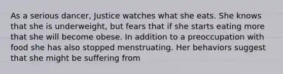 As a serious dancer, Justice watches what she eats. She knows that she is underweight, but fears that if she starts eating more that she will become obese. In addition to a preoccupation with food she has also stopped menstruating. Her behaviors suggest that she might be suffering from