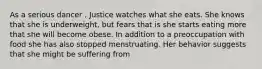 As a serious dancer , Justice watches what she eats. She knows that she is underweight, but fears that is she starts eating more that she will become obese. In addition to a preoccupation with food she has also stopped menstruating. Her behavior suggests that she might be suffering from