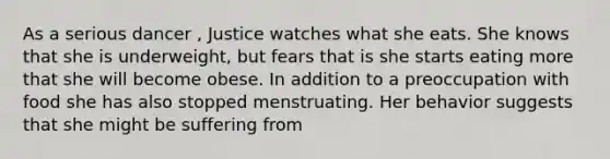 As a serious dancer , Justice watches what she eats. She knows that she is underweight, but fears that is she starts eating more that she will become obese. In addition to a preoccupation with food she has also stopped menstruating. Her behavior suggests that she might be suffering from