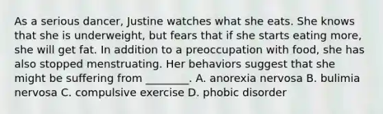 As a serious dancer, Justine watches what she eats. She knows that she is underweight, but fears that if she starts eating more, she will get fat. In addition to a preoccupation with food, she has also stopped menstruating. Her behaviors suggest that she might be suffering from ________. A. anorexia nervosa B. bulimia nervosa C. compulsive exercise D. phobic disorder