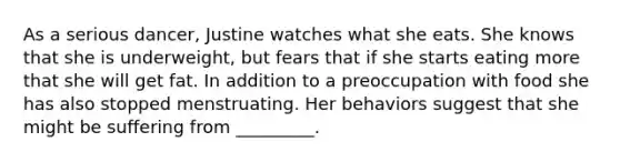 As a serious dancer, Justine watches what she eats. She knows that she is underweight, but fears that if she starts eating more that she will get fat. In addition to a preoccupation with food she has also stopped menstruating. Her behaviors suggest that she might be suffering from _________.